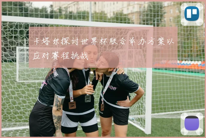 卡塔尔探讨世界杯联合举办方案以应对赛程挑战