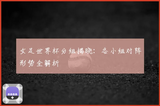 女足世界杯分组揭晓:各小组对阵形势全解析