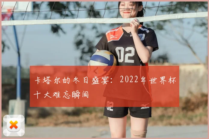 卡塔尔的冬日盛宴：2022年世界杯十大难忘瞬间