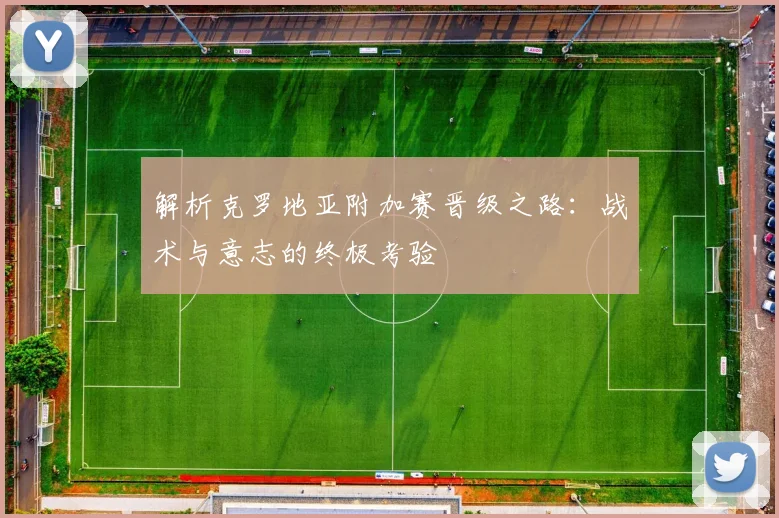 解析克罗地亚附加赛晋级之路：战术与意志的终极考验
