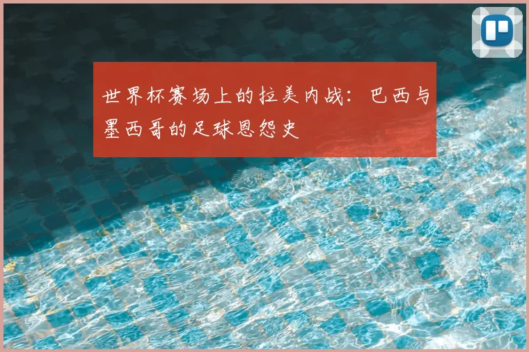 世界杯赛场上的拉美内战:巴西与墨西哥的足球恩怨史