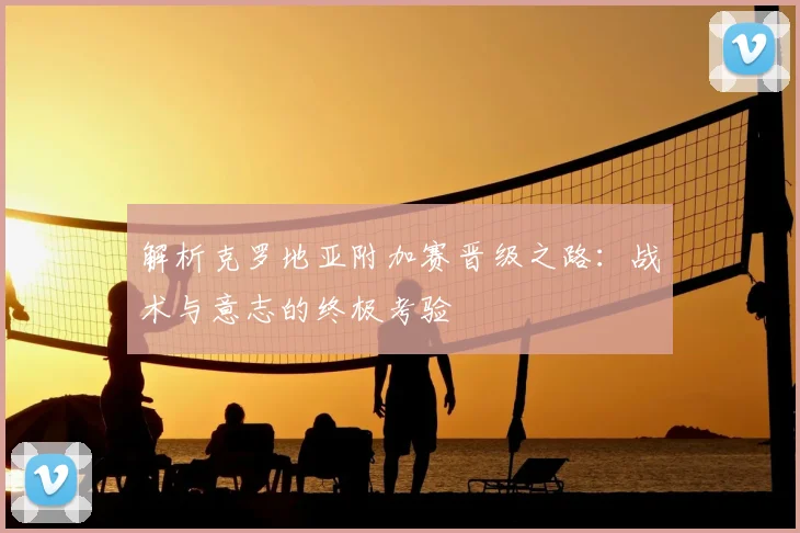 解析克罗地亚附加赛晋级之路：战术与意志的终极考验