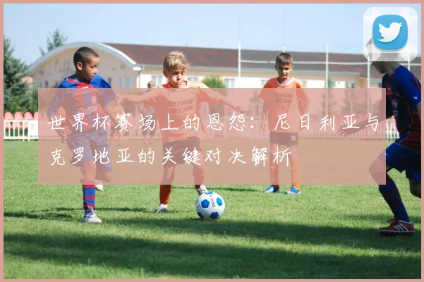 世界杯赛场上的恩怨:尼日利亚与克罗地亚的关键对决解析