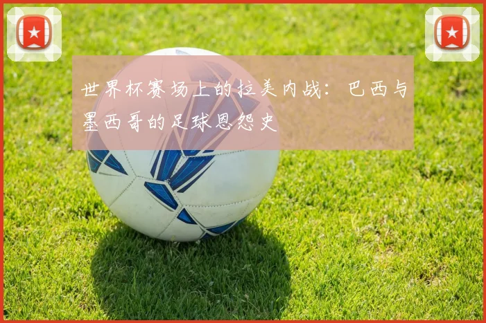 世界杯赛场上的拉美内战:巴西与墨西哥的足球恩怨史