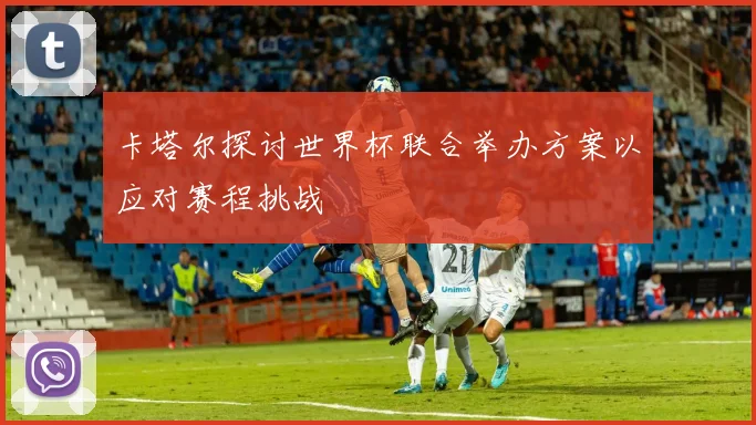 卡塔尔探讨世界杯联合举办方案以应对赛程挑战