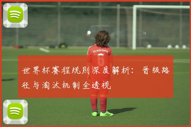 世界杯赛程规则深度解析：晋级路径与淘汰机制全透视
