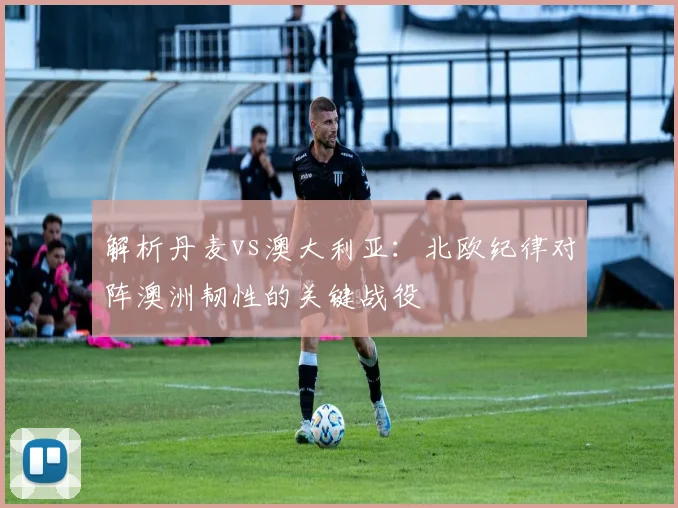 解析丹麦vs澳大利亚：北欧纪律对阵澳洲韧性的关键战役