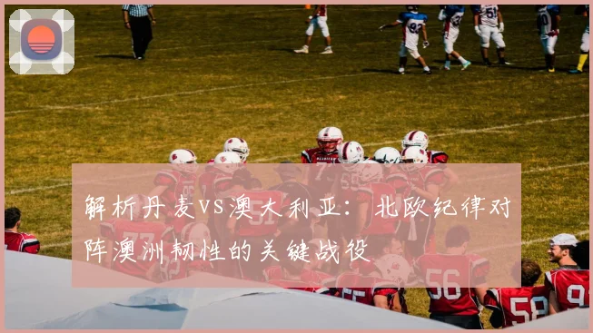 解析丹麦vs澳大利亚：北欧纪律对阵澳洲韧性的关键战役