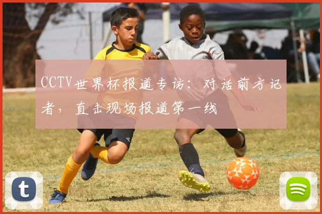 CCTV世界杯报道专访：对话前方记者，直击现场报道第一线