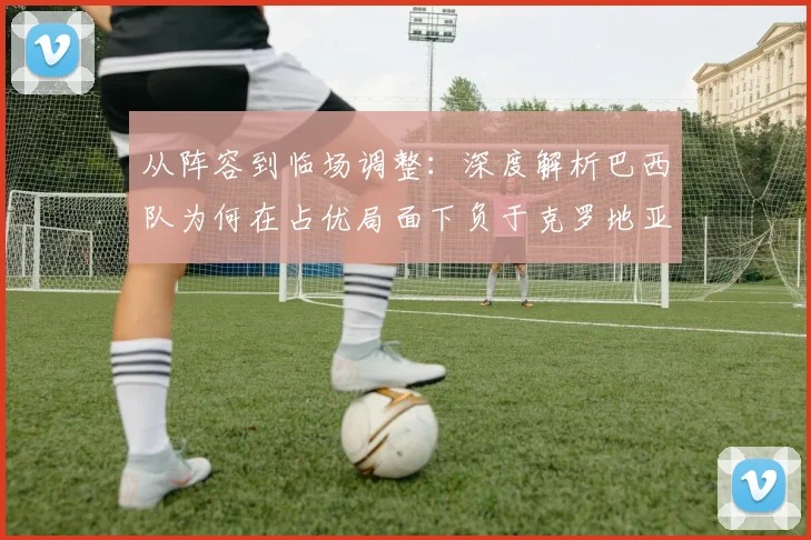 从阵容到临场调整：深度解析巴西队为何在占优局面下负于克罗地亚