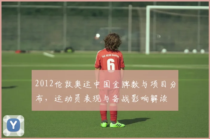 2012伦敦奥运中国金牌数与项目分布，运动员表现与备战影响解读