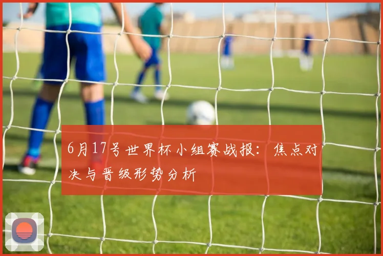 6月17号世界杯小组赛战报：焦点对决与晋级形势分析