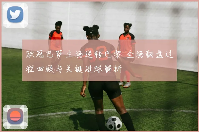 欧冠巴萨主场逆转巴黎 全场翻盘过程回顾与关键进球解析