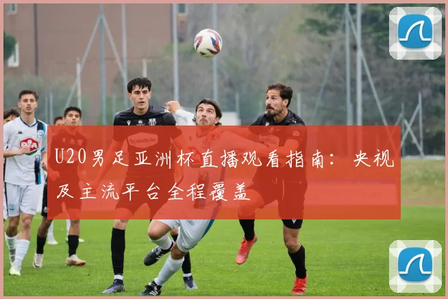 U20男足亚洲杯直播观看指南：央视及主流平台全程覆盖