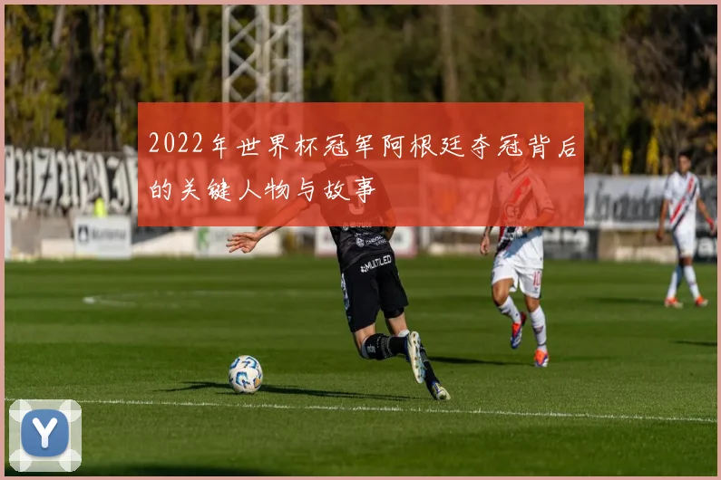2022年世界杯冠军阿根廷夺冠背后的关键人物与故事