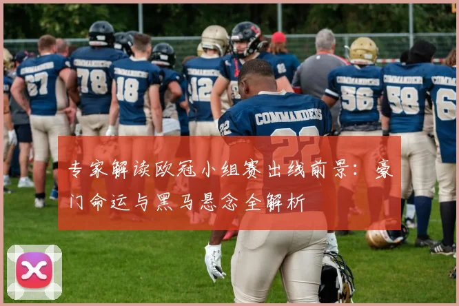 专家解读欧冠小组赛出线前景：豪门命运与黑马悬念全解析