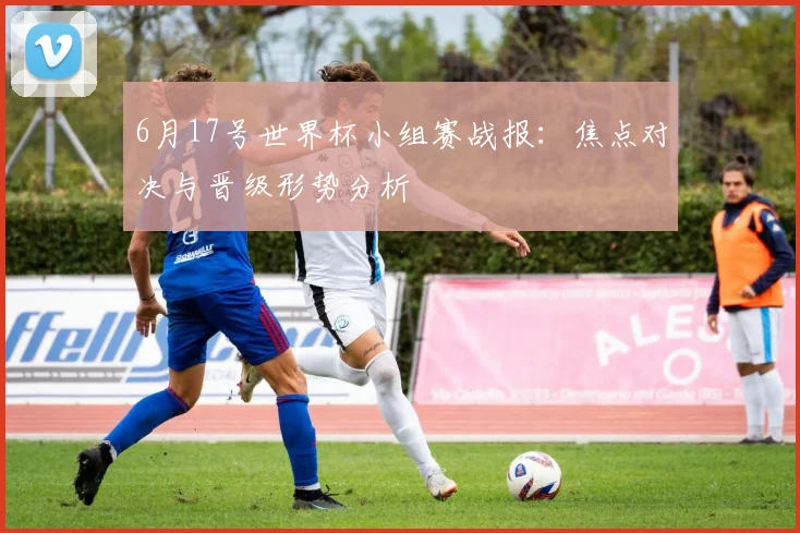 6月17号世界杯小组赛战报：焦点对决与晋级形势分析